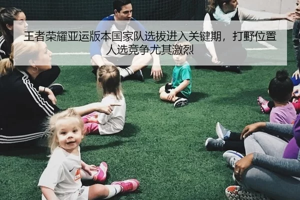 王者荣耀亚运版本国家队选拔进入关键期，打野位置人选竞争尤其激烈