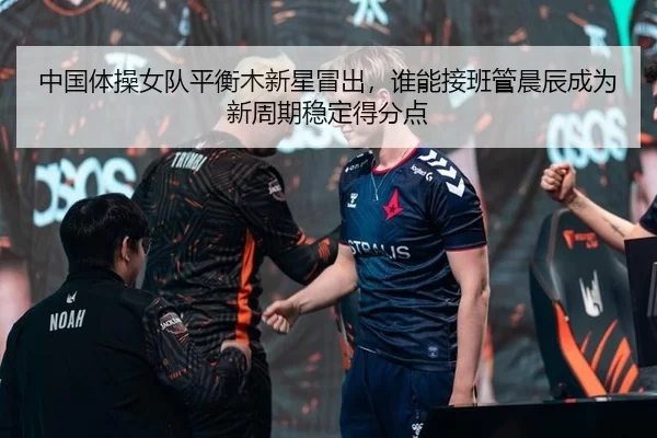 中国体操女队平衡木新星冒出，谁能接班管晨辰成为新周期稳定得分点